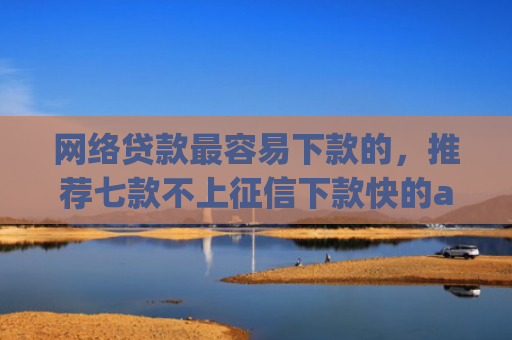 网络贷款最容易下款的，推荐七款不上征信下款快的app有哪些
