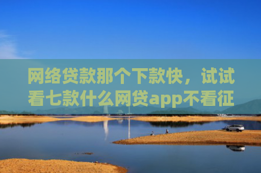 网络贷款那个下款快，试试看七款什么网贷app不看征信下款5万