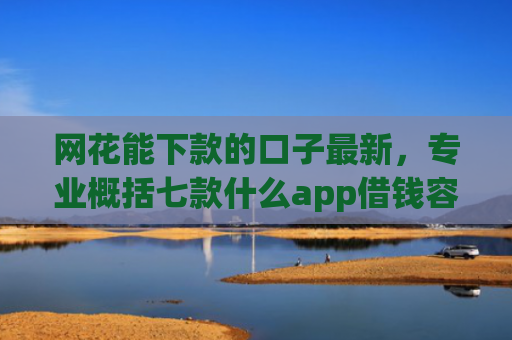 网花能下款的口子最新，专业概括七款什么app借钱容易通过不看征信能下款