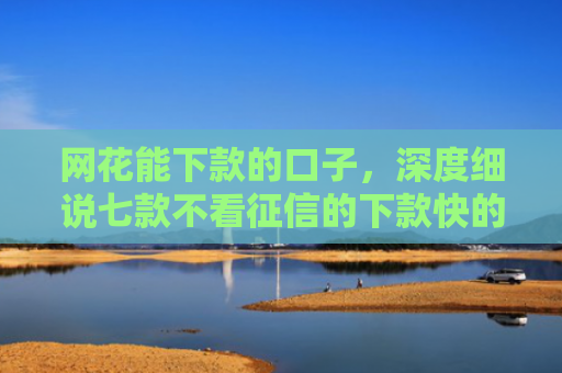 网花能下款的口子，深度细说七款不看征信的下款快的APP网贷