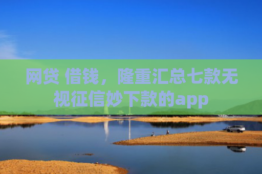 网贷 借钱，隆重汇总七款无视征信妙下款的app