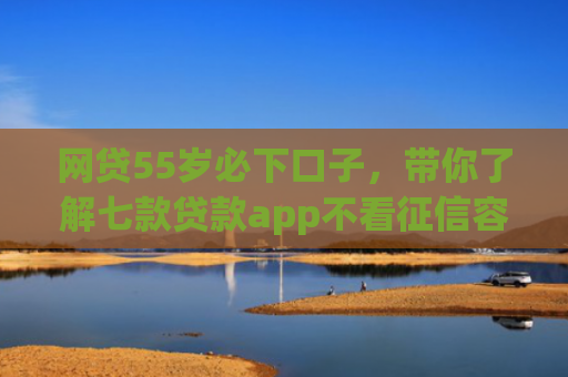网贷55岁必下口子，带你了解七款贷款app不看征信容易下款