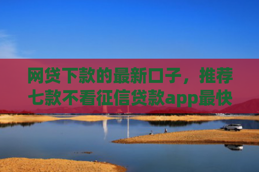 网贷下款的最新口子，推荐七款不看征信贷款app最快审核下款