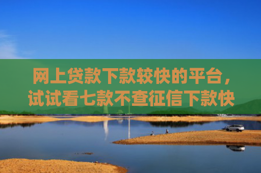 网上贷款下款较快的平台，试试看七款不查征信下款快靠谱的大额贷款app