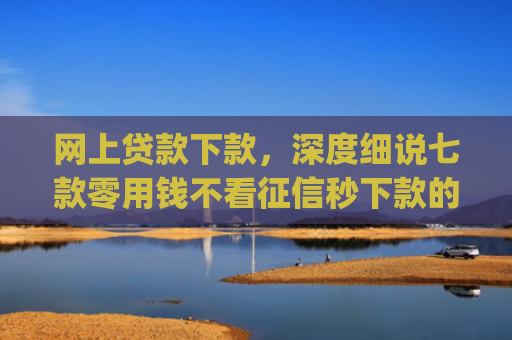 网上贷款下款，深度细说七款零用钱不看征信秒下款的app