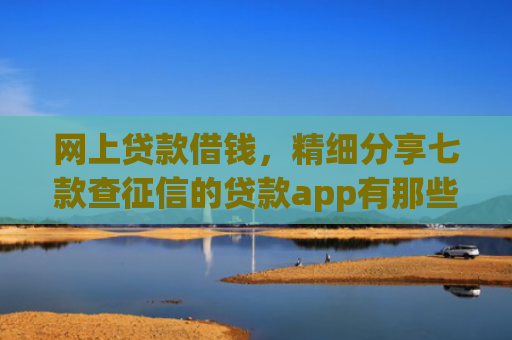 网上贷款借钱，精细分享七款查征信的贷款app有那些能下款