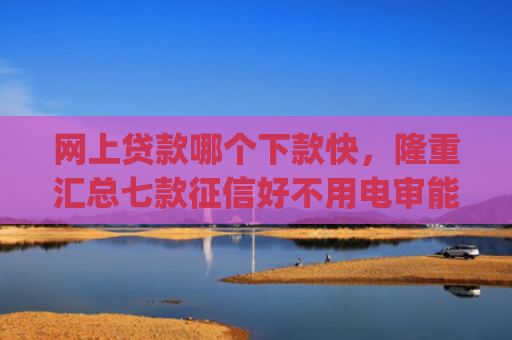 网上贷款哪个下款快，隆重汇总七款征信好不用电审能下款的app