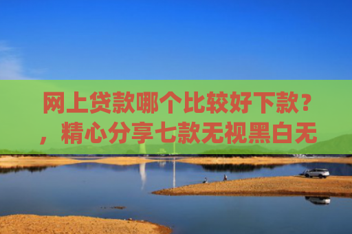 网上贷款哪个比较好下款？，精心分享七款无视黑白无视征信申请就下款的app