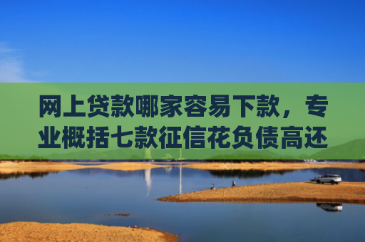 网上贷款哪家容易下款，专业概括七款征信花负债高还能下款的大额度app