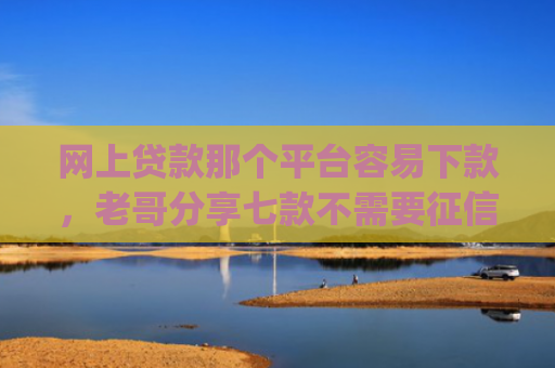 网上贷款那个平台容易下款，老哥分享七款不需要征信直接下款的app推荐