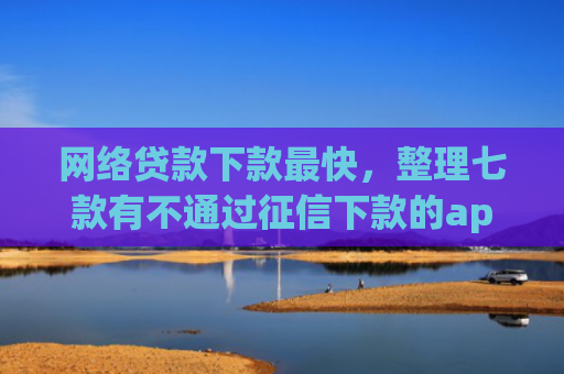 网络贷款下款最快，整理七款有不通过征信下款的app 没