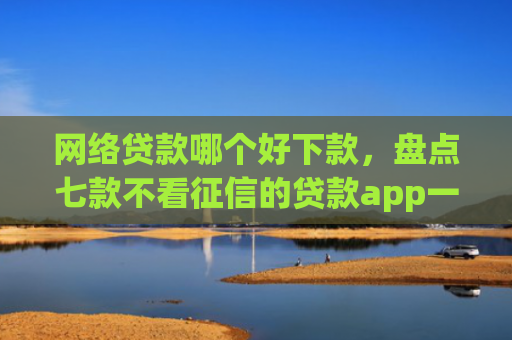 网络贷款哪个好下款，盘点七款不看征信的贷款app一定能下款