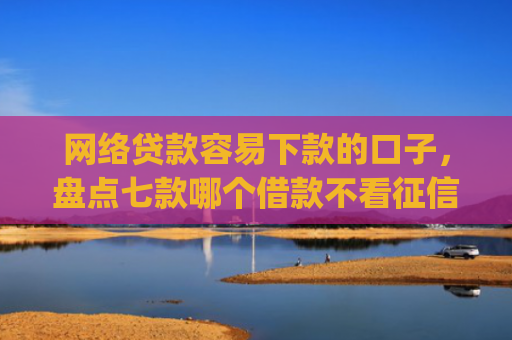 网络贷款容易下款的口子，盘点七款哪个借款不看征信的app必下款的