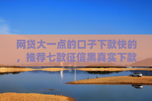 网贷大一点的口子下款快的，推荐七款征信黑真实下款的app