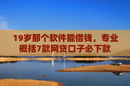 19岁那个软件能借钱，专业概括7款网贷口子必下款