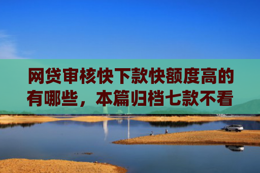 网贷审核快下款快额度高的有哪些，本篇归档七款不看征信负债也能下款的app