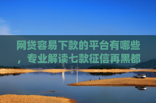 网贷容易下款的平台有哪些，专业解读七款征信再黑都能下款的高炮app