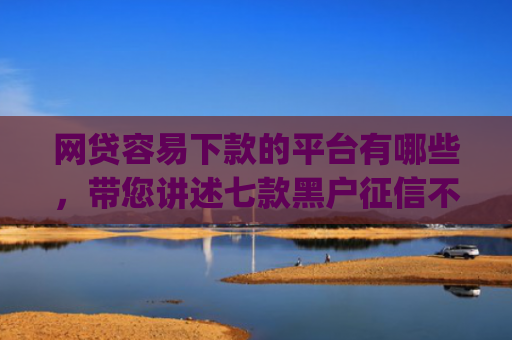 网贷容易下款的平台有哪些，带您讲述七款黑户征信不好能够秒下款的app