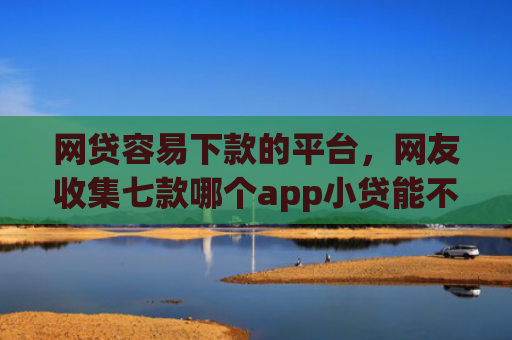 网贷容易下款的平台，网友收集七款哪个app小贷能不查征信下款