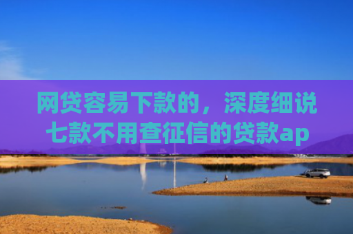 网贷容易下款的，深度细说七款不用查征信的贷款app下款快
