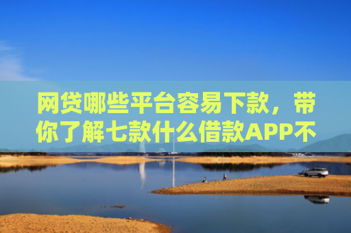 网贷哪些平台容易下款，带你了解七款什么借款APP不看征信秒下款