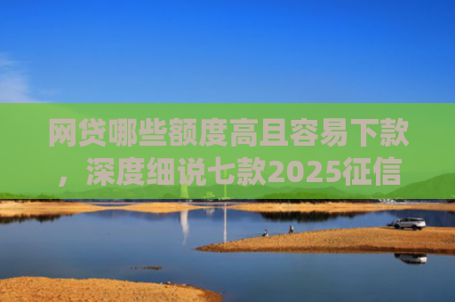 网贷哪些额度高且容易下款，深度细说七款2025征信不好能下款的app