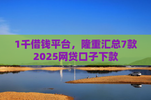 1千借钱平台，隆重汇总7款2025网贷口子下款