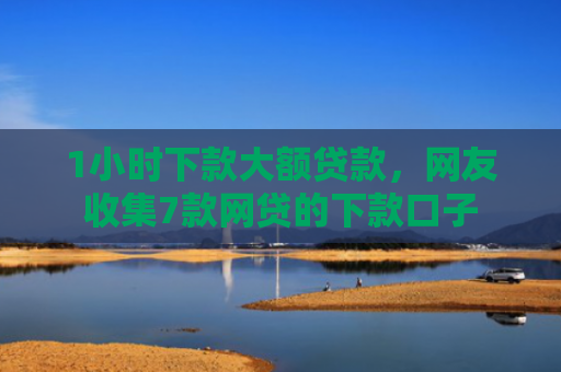 1小时下款大额贷款，网友收集7款网贷的下款口子