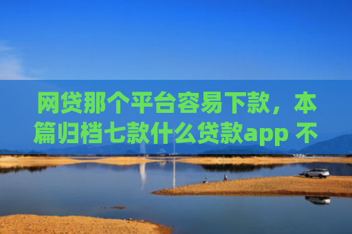 网贷那个平台容易下款，本篇归档七款什么贷款app 不看征信 下款快