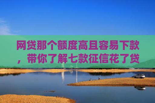 网贷那个额度高且容易下款，带你了解七款征信花了贷款好下款的app