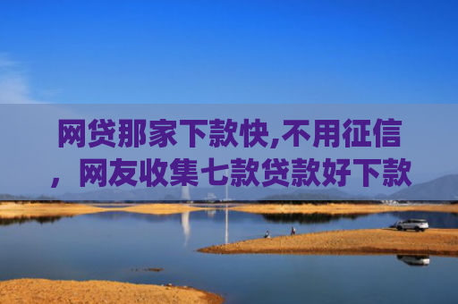 网贷那家下款快,不用征信，网友收集七款贷款好下款的app征信不好