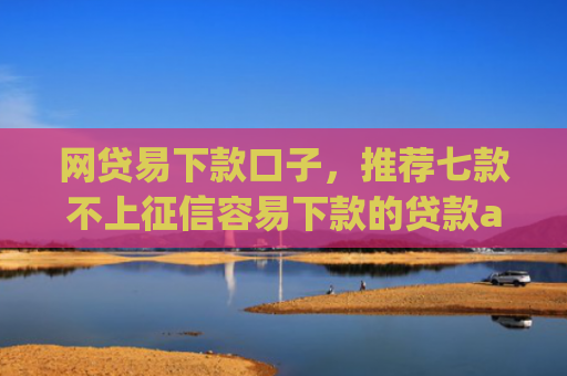 网贷易下款口子，推荐七款不上征信容易下款的贷款app