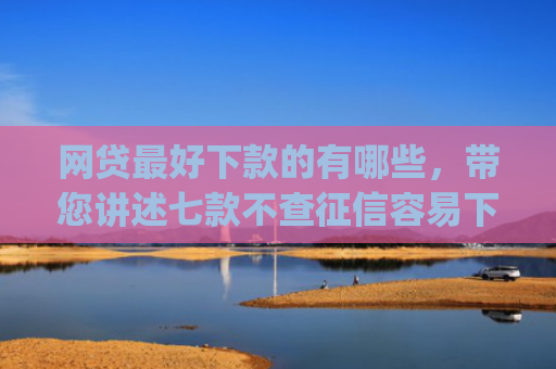 网贷最好下款的有哪些，带您讲述七款不查征信容易下款的网贷app