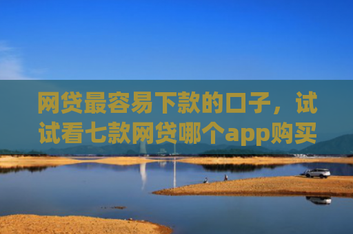 网贷最容易下款的口子，试试看七款网贷哪个app购买征信下款的