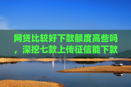 网贷比较好下款额度高些吗，深挖七款上传征信能下款的app