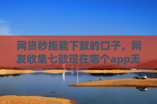 网贷秒拒能下款的口子，网友收集七款现在哪个app无视征信下款