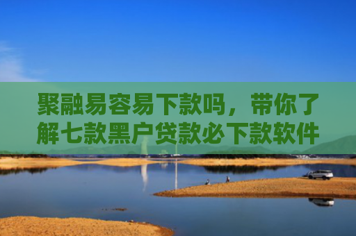 聚融易容易下款吗，带你了解七款黑户贷款必下款软件
