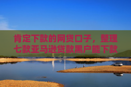 肯定下款的网贷口子，整理七款亚马逊贷款黑户能下款吗