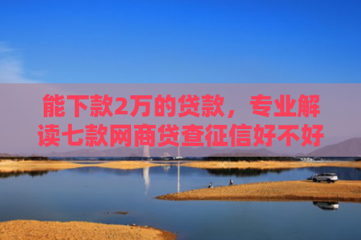 能下款2万的贷款，专业解读七款网商贷查征信好不好下款