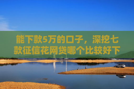 能下款5万的口子，深挖七款征信花网贷哪个比较好下款