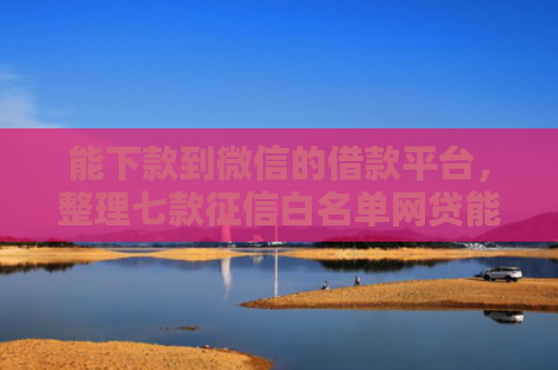 能下款到微信的借款平台，整理七款征信白名单网贷能下款吗
