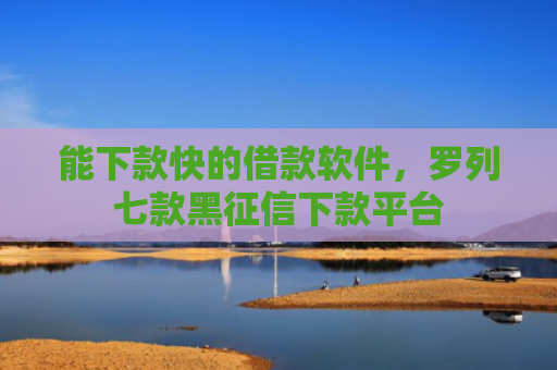 能下款快的借款软件，罗列七款黑征信下款平台