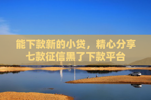 能下款新的小贷，精心分享七款征信黑了下款平台
