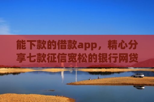 能下款的借款app，精心分享七款征信宽松的银行网贷能下款吗