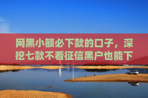 网黑小额必下款的口子，深挖七款不看征信黑户也能下款的贷款app