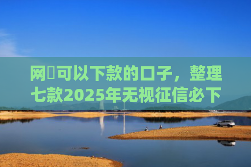 网黒可以下款的口子，整理七款2025年无视征信必下款的app