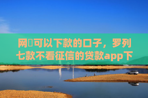 网黒可以下款的口子，罗列七款不看征信的贷款app下款2万