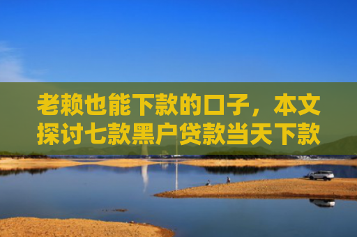 老赖也能下款的口子，本文探讨七款黑户贷款当天下款有哪些