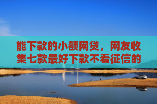 能下款的小额网贷，网友收集七款最好下款不看征信的平台