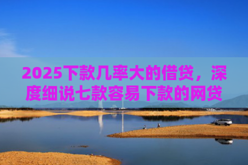 2025下款几率大的借贷，深度细说七款容易下款的网贷口子高